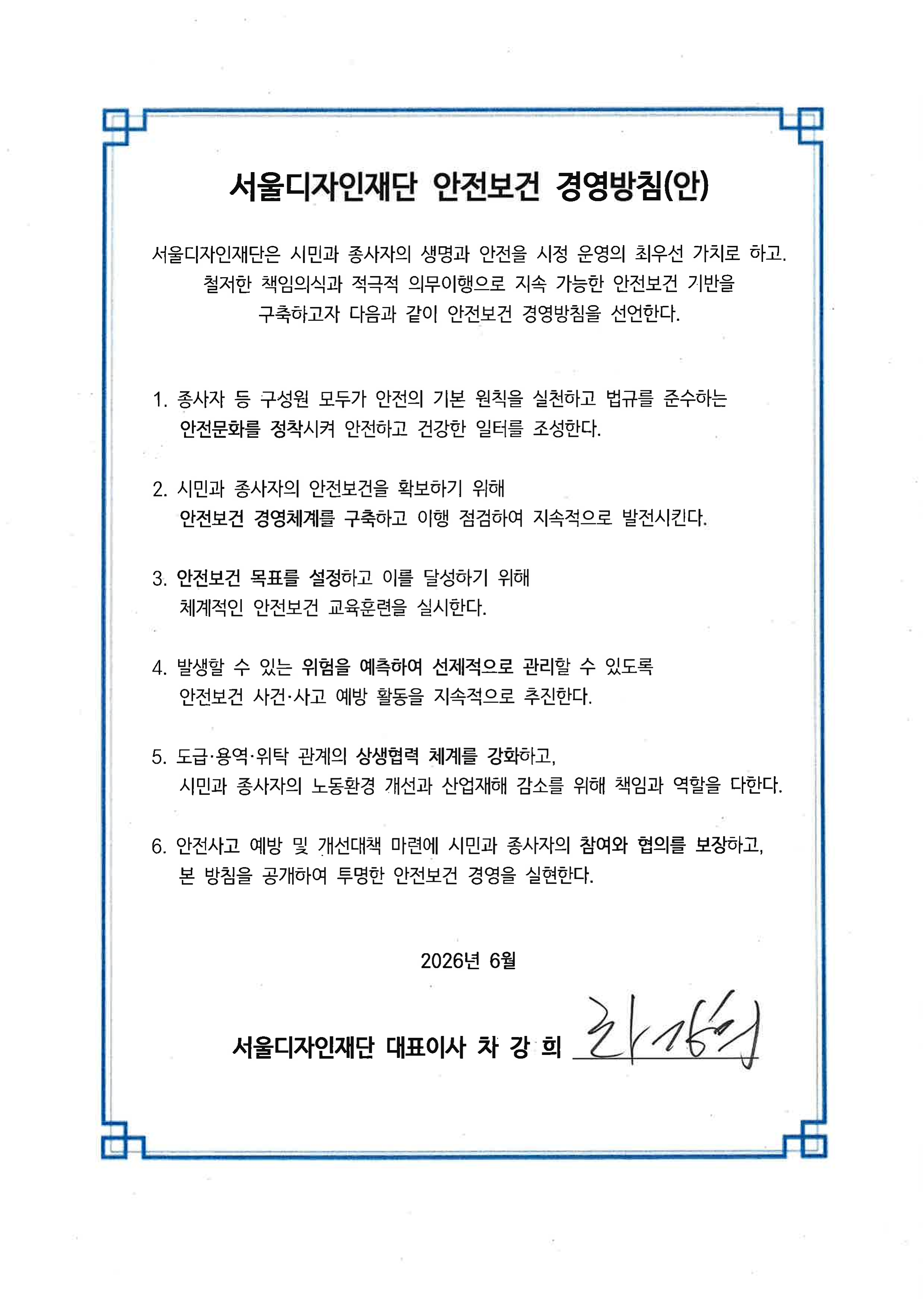 서울디자인재단 안전보건 경영방침(안) 서울디자인재단은 시민과 종사자의 생명과 안전을 시정 운영의 최우선 가치로 하고, 철저한 책임의식과 적극적 의무이행으로 지속 가능한 안전보건 기반을 구축하고자 다음과 같이 안전보건 경영방침을 선언한다. 1. 종사자 등 구성원 모두가 안전의 기본 원칙을 실천하고 법규를 준수하는 안전문화를 정착시켜 안전하고 건강한 일터를 조성한다. 2. 시민과 종사자의 안전보건을 확보하기 위해 안전보건 경영체제를 구축하고 이행 점검하여 지속적으로 발전시킨다. 3. 안전보건 목표를 설정하고 이를 달성하기 위해 체계적인 안전보건 교육훈련을 실시한다. 4. 발생할 수 있는 위험을 예측하여 선제적으로 관리할 수 있도록 안전보건 사건·사고 예방 활동을 지속적으로 추진한다. 5. 도급·용역·위탁 관계의 상생협력 체계를 강화하고, 시민과 종사자의 노동환경 개선과 산업재해 감소를 위해 책임과 역할을 다한다. 6. 안전사고 예방 및 개선대책 마련에 시민과 종사자의 참여와 협의를 보장하고, 본 방침을 공개하여 투명한 안전보건 경영을 실현한다. 2026년 6월 서울디자인재단 대표이사 차강희
